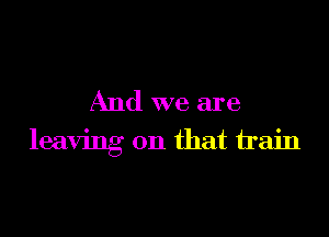 And we are

leaving on that train