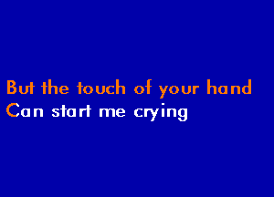 But the touch of your hand

Can start me crying