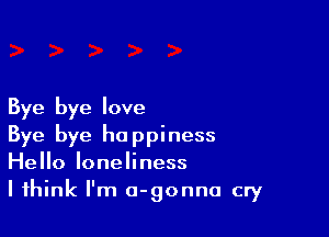 Bye bye love

Bye bye happiness
Hello loneliness
I think I'm a-gonno cry