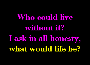 Who could live
Without it?
I ask in all honesty,
What would life be?