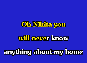 0h Nikita you
will never know

anything about my home