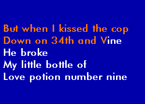 But when I kissed 1he cop
Down on 341h and Vine
He broke

My IiHle boHle of

Love poiion number nine