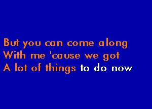 But you can come along

With me 'couse we 901
A lot of things to do now