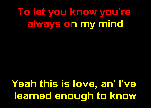 To let you know you're
always on my mind

Yeah this is love, an' I've
learned enough to know