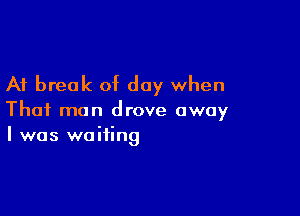 A1 break of day when

That man drove away
I was waiting