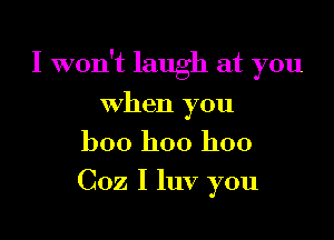 I won't laugh at you

when you
boo hoo hoo
Coz I luv you