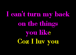 I can't turn my back

on the things
you like

002 I luv you