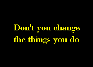 Don't you change

the things you do