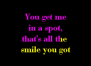 You get me

in a spot,
that's all the
smile you got