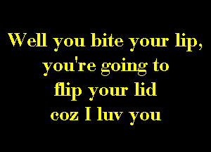 W ell you bite your lip,

you're going to
flip your lid

coz I luv you