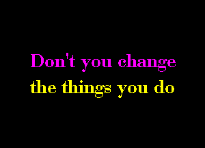Don't you change

the things you do