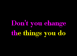 Don't you change

the things you do