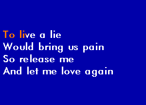 To live a lie
Would bring us pain

So release me
And let me love again