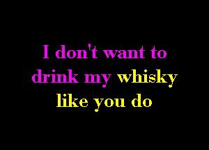 I don't want to
drink my whisky
like you do

g