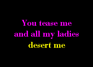 You tease me

and all my ladies

desert me