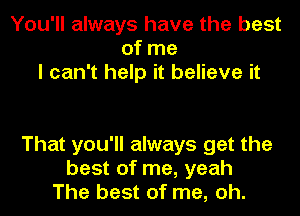 You'll always have the best
ofme
I can't help it believe it

That you'll