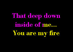 That deep down

inside of me...

You are my fire

g