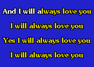 And I will always love you
I will always love you
Yes I will always love you

I will always love you