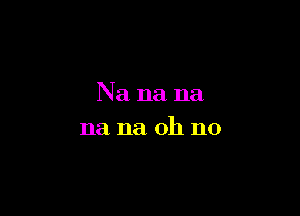 Na na na

na na oh no