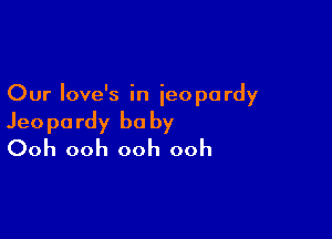 Our Iove's in jeopardy

Jeopardy be by
Ooh ooh ooh ooh