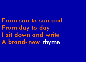 From sun to sun and
From day to day

I sit down and write
A brand-new rhyme