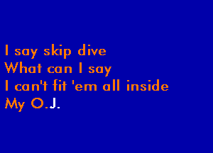 I say skip dive
Whai can I say

I can't fit 'em all inside

My OJ.