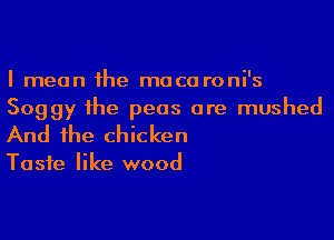 I mean the mace roni's
Soggy the peas ore mushed

And the chicken

Taste like wood