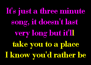 It's just a three minute
song, it doesn't last

very long but it'll
take you to a place
I know you'd rather be