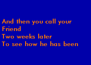 And then you call your
Fdend

Two weeks later
To see how he has been