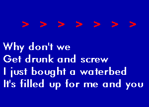 Why don't we
Get drunk and screw

I iusf bought a waferbed
Ifs filled up for me and you