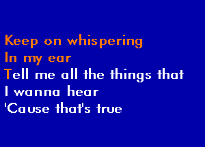 Keep on whispering
In my ear

Tell me all the things that
I wanna hear

'Ca use that's true