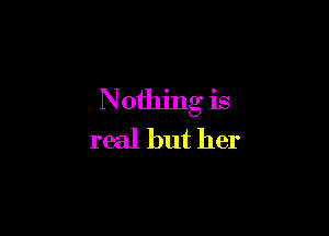 Nothing is

real but her