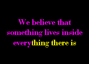 We believe that

something lives inside

everyfhing there is