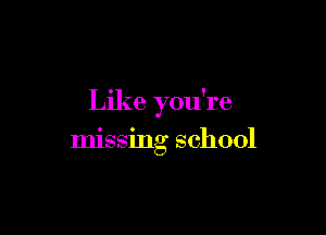 Like you're

missing school