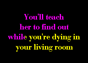 Y ou'll teach
her to find out

While you're dying in

your living room