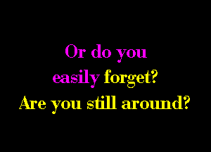 Or do you

easily forget?

Are you still around?