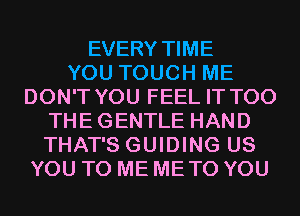 EVERY TIME
YOU TOUCH ME
DON'T YOU FEEL IT T00
THE GENTLE HAND
THAT'S GUIDING US
YOU TO ME ME TO YOU