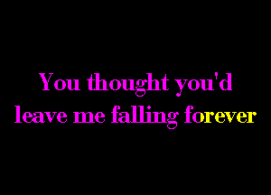 You thought you'd

leave me falling forever