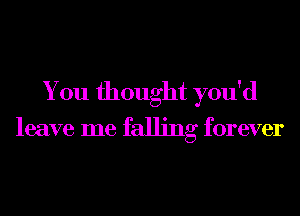 You thought you'd

leave me falling forever