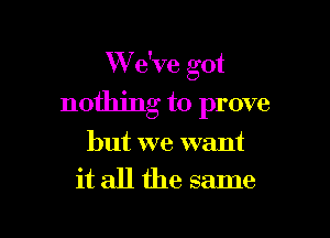 We've got

nothing to prove

but we want
it all the same