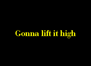Gonna lift it high