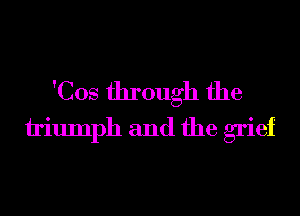 'Cos through the
h'iumph and the grief