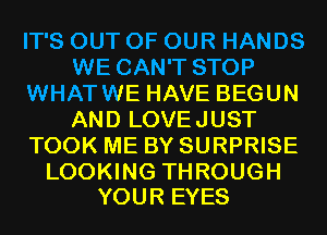 IT'S OUT OF OUR HANDS
WE CAN'T STOP
WHATWE HAVE BEGUN
AND LOVEJUST
TOOK ME BY SURPRISE

LOOKING THROUGH
YOUR EYES