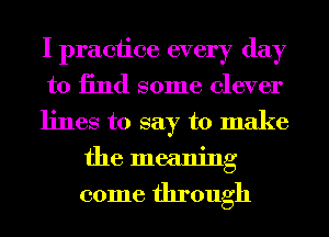 I practice every day

to 13nd some clever

lines to say to make
the meaning

come through