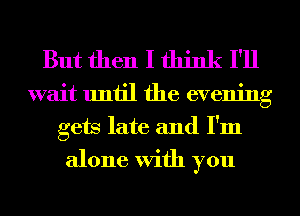 But then I think I'll

wait until the evening
gets late and I'm
alone With you