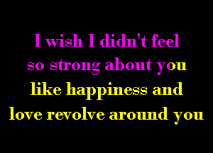 I Wish I didn't feel
so strong about you

like happiness and

love revolve around you