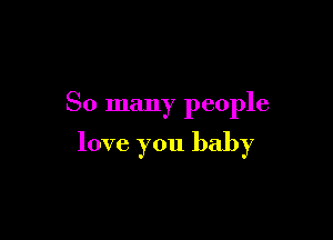 So many people

love you baby