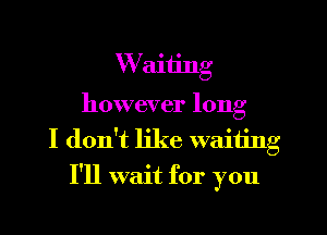 W aiiing
however long
I don't like waiting
I'll wait for you