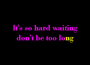 It's so hard waiting

don't be too long