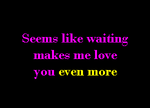 Seems like waiting
makes me love
you even more

g
